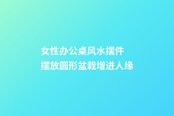女性办公桌风水摆件 摆放圆形盆栽增进人缘